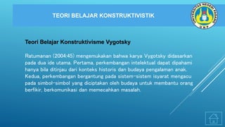 TEORI BELAJAR KONSTRUKTIVISTIK
Teori Belajar Konstruktivisme Vygotsky
Ratumanan (2004:45) mengemukakan bahwa karya Vygotsky didasarkan
pada dua ide utama. Pertama, perkembangan intelektual dapat dipahami
hanya bila ditinjau dari konteks historis dan budaya pengalaman anak.
Kedua, perkembangan bergantung pada sistem-sistem isyarat mengacu
pada simbol-simbol yang diciptakan oleh budaya untuk membantu orang
berfikir, berkomunikasi dan memecahkan masalah.
 