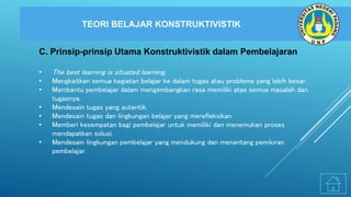 TEORI BELAJAR KONSTRUKTIVISTIK
C. Prinsip-prinsip Utama Konstruktivistik dalam Pembelajaran
• The best learning is situated learning.
• Mengkaitkan semua kegiatan belajar ke dalam tugas atau problema yang lebih besar.
• Membantu pembelajar dalam mengembangkan rasa memiliki atas semua masalah dan
tugasnya.
• Mendesain tugas yang autentik.
• Mendesain tugas dan lingkungan belajar yang merefleksikan
• Memberi kesempatan bagi pembelajar untuk memiliki dan menemukan proses
mendapatkan solusi.
• Mendesain lingkungan pembelajar yang mendukung dan menantang pemikiran
pembelajar.
 