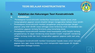 TEORI BELAJAR KONSTRUKTIVISTIK
D. Kelebihan dan Kekurangan Teori Konstruktivistik
a. Kelebihan :
• Pembelajaran konstruktivistik memberikan kesempatan kepada siswa untuk
mengungkapkan gagasan secara eksplisit dengan menggunakan bahasa siswa sendiri.
• Pembelajaran konstruktivistik memberi pengalaman yang berhubungan dengan
gagasan yang telah dimiliki siswa sehingga siswa terdorong untuk membedakan dan
memadukan gagasan tentang fenomena yang menantang siswa.
• Pembelajaran konstruktivistik memberi siswa kesempatan untuk berpikir tentang
pengalamannya. Ini dapat mendorong siswa berpikir kreatif, imajinatif, mendorong
refleksi tentang model dan teori, mengenalkan gagasan-gagasan pada saat yang
tepat.
• Pembelajaran konstruktivistik memberi kesempatan kepada siswa untuk mencoba
gagasan baru agar siswa terdorong untuk memperoleh kepercayaan diri dengan
menggunakan berbagai konteks.
 