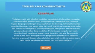 TEORI BELAJAR KONSTRUKTIVISTIK
KESIMPULAN
Terbatasnya alat-alat teknologi pendidikan yang dipakai di kelas diduga merupakan
salah satu sebab lemahnya mutu studi pelajar atau masyarakat pada umumnya.
Sejalan dengan perkembangan ilmu pengetahuan dan teknologi, teknologi komunikasi
mengalami kemajuan yang sangat pesat dan untuk selanjutnya berpengaruh terhadap
pola komunikasi dimasyarakat. Sistem pembelajaran jarak jauh ini merupakan suatu
perubahan besar dalam dunia pendidikan. Perkembangan komputer dan media
komunikasi telah menghapus batasan ruang dan waktu yang ada. Terobosan ini
membuat kita dapat mendapatkan ilmu pengetahuan dimanapun dan kapanpun
(anytime-anywhere). Sebagai salah satu bahan ajar cetak, modul merupakan suatu
paket belajar yang berkenaan dengan satu unit bahan pelajaran.
KESIMPULAN
SELESAI
 