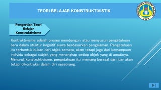 TEORI BELAJAR KONSTRUKTIVISTIK
NEGARA MAJU
Pengertian Teori
Belajar
Konstruktivisme
Kontruktivisme adalah proses membangun atau menyusun pengetahuan
baru dalam stuktur kognitif siswa berdasarkan pengalaman. Pengetahuan
itu terbentuk bukan dari objek semata, akan tetapi juga dari kemampuan
individu sebagai subjek yang menangkap setiap objek yang di amatinya.
Menurut konstruktivisme, pengetahuan itu memang berasal dari luar akan
tetapi dikontruksi dalam diri seseorang.
 