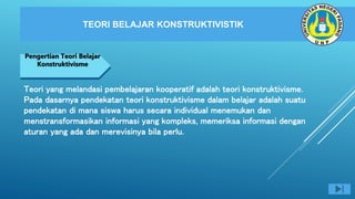 TEORI BELAJAR KONSTRUKTIVISTIK
NEGARA MAJU
Pengertian Teori Belajar
Konstruktivisme
Teori yang melandasi pembelajaran kooperatif adalah teori konstruktivisme.
Pada dasarnya pendekatan teori konstruktivisme dalam belajar adalah suatu
pendekatan di mana siswa harus secara individual menemukan dan
menstransformasikan informasi yang kompleks, memeriksa informasi dengan
aturan yang ada dan merevisinya bila perlu.
 