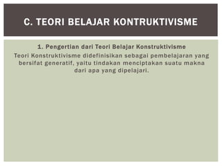 1. Pengertian dari Teori Belajar Konstruktivisme
Teori Konstruktivisme didefinisikan sebagai pembelajaran yang
bersifat generatif, yaitu tindakan menciptakan suatu makna
dari apa yang dipelajari.
C. TEORI BELAJAR KONTRUKTIVISME
 