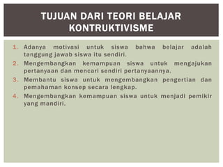 1. Adanya motivasi untuk siswa bahwa belajar adalah
tanggung jawab siswa itu sendiri.
2. Mengembangkan kemampuan siswa untuk mengajukan
pertanyaan dan mencari sendiri pertanyaannya.
3. Membantu siswa untuk mengembangkan pengertian dan
pemahaman konsep secara lengkap.
4. Mengembangkan kemampuan siswa untuk menjadi pemikir
yang mandiri.
TUJUAN DARI TEORI BELAJAR
KONTRUKTIVISME
 