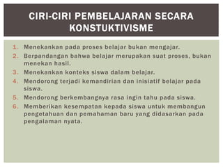 1. Menekankan pada proses belajar bukan mengajar.
2. Berpandangan bahwa belajar merupakan suat proses, bukan
menekan hasil.
3. Menekankan konteks siswa dalam belajar.
4. Mendorong terjadi kemandirian dan inisiatif belajar pada
siswa.
5. Mendorong berkembangnya rasa ingin tahu pada siswa.
6. Memberikan kesempatan kepada siswa untuk membangun
pengetahuan dan pemahaman baru yang didasarkan pada
pengalaman nyata.
CIRI-CIRI PEMBELAJARAN SECARA
KONSTUKTIVISME
 