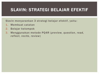 Slavin menyarankan 3 strategi belajar efektif, yaitu:
1. Membuat catatan
2. Belajar kelompok
3. Menggunakan metode PQ4R (preview, question, read,
reflect, recite, review)
SLAVIN: STRATEGI BELAJAR EFEKTIF
 