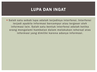  Salah satu sebab lupa adalah terjadinya interfensi. Interfensi
terjadi apabila informasi bercampur atau tergeser oleh
informasi lain. Salah satu bentuk interfensi adalah ketika
orang mengalami hambatan dalam melakukan rehersal atas
informasi yang dimiliki karena adanya informasi.
LUPA DAN INGAT
 