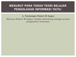 1. Pandangan Robert M Gagne
Menurut Robert M Gagne, belajar dipandang sebagai proses
pengolahan informasi.
MENURUT PARA TOKOH TEORI BELAJAR
PENGOLAHAN INFORMASI YAITU:
 