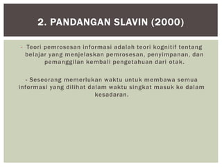 - Teori pemrosesan informasi adalah teori kognitif tentang
belajar yang menjelaskan pemrosesan, penyimpanan, dan
pemanggilan kembali pengetahuan dari otak.
- Seseorang memerlukan waktu untuk membawa semua
informasi yang dilihat dalam waktu singkat masuk ke dalam
kesadaran.
2. PANDANGAN SLAVIN (2000)
 