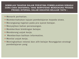  Menarik perhatian.
 Memberitahukan tujuan pembelajaran kepada siswa.
 Merangsang ingatan pada pra syarat belajar.
 Menyajikan bahan peransangan.
 Memberikan bimbingan belajar.
 Mendorong unjuk kerja.
 Memberikan balikan informative.
 Menilai unjuk kerja.
 Meningkatkan retensi dan alih belajar Keunggulan strategi
pembelajaran yang
SEMBILAN TAHAPAN DALAM PERISTIWA PEMBELAJARAN SEBAGAI
CARA-CARA EKSTERNAL YANG BERPOTENSI MENDUKUNG PROSES -
PROSES INTERNAL DALAM KEGIATAN BELAJAR YAITU :
 