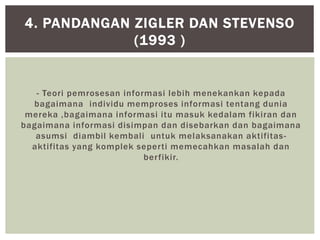 - Teori pemrosesan informasi lebih menekankan kepada
bagaimana individu memproses informasi tentang dunia
mereka ,bagaimana informasi itu masuk kedalam fikiran dan
bagaimana informasi disimpan dan disebarkan dan bagaimana
asumsi diambil kembali untuk melaksanakan aktifitas-
aktifitas yang komplek seperti memecahkan masalah dan
berfikir.
4. PANDANGAN ZIGLER DAN STEVENSO
(1993 )
 