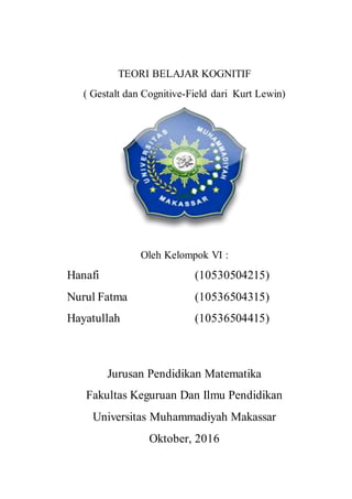 TEORI BELAJAR KOGNITIF
( Gestalt dan Cognitive-Field dari Kurt Lewin)
Oleh Kelompok VI :
Hanafi (10530504215)
Nurul Fatma (10536504315)
Hayatullah (10536504415)
Jurusan Pendidikan Matematika
Fakultas Keguruan Dan Ilmu Pendidikan
Universitas Muhammadiyah Makassar
Oktober, 2016
 