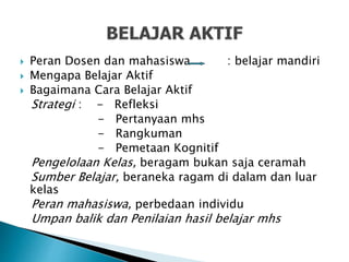  Peran Dosen dan mahasiswa : belajar mandiri
 Mengapa Belajar Aktif
 Bagaimana Cara Belajar Aktif
Strategi : - Refleksi
- Pertanyaan mhs
- Rangkuman
- Pemetaan Kognitif
Pengelolaan Kelas, beragam bukan saja ceramah
Sumber Belajar, beraneka ragam di dalam dan luar
kelas
Peran mahasiswa, perbedaan individu
Umpan balik dan Penilaian hasil belajar mhs
 