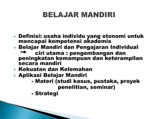  Definisi: usaha individu yang otonomi untuk
mencapai kompetensi akademis
 Belajar Mandiri dan Pengajaran Individual
ciri utama : pengembangan dan
peningkatan kemampuan dan keterampilan
secara mandiri
 Kekuatan dan Kelemahan
 Aplikasi Belajar Mandiri
- Materi (studi kasus, pustaka, proyek
penelitian, seminar)
- Strategi
 