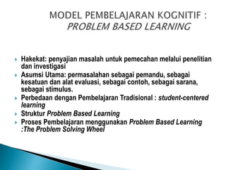  Hakekat: penyajian masalah untuk pemecahan melalui penelitian
dan investigasi
 Asumsi Utama: permasalahan sebagai pemandu, sebagai
kesatuan dan alat evaluasi, sebagai contoh, sebagai sarana,
sebagai stimulus.
 Perbedaan dengan Pembelajaran Tradisional : student-centered
learning
 Struktur Problem Based Learning
 Proses Pembelajaran menggunakan Problem Based Learning
:The Problem Solving Wheel
 
