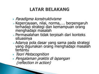  Paradigma konstruktivisme
 Kepercayaan, nilai, norma,…. berpengaruh
terhadap strategi dan kemampuan orang
menghadapi masalah
 Permasalahan tidak terpisah dari konteks
situasinya
 Adanya pola dasar yang sama pada strategi
yang digunakan orang menghadapi masalah
tertentu
 Teori Metacognition
 Pengalaman praktis di lapangan
(reflection in action)
 