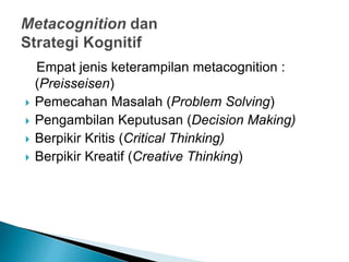 Empat jenis keterampilan metacognition :
(Preisseisen)
 Pemecahan Masalah (Problem Solving)
 Pengambilan Keputusan (Decision Making)
 Berpikir Kritis (Critical Thinking)
 Berpikir Kreatif (Creative Thinking)
 
