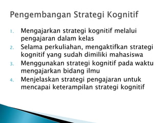 1. Mengajarkan strategi kognitif melalui
pengajaran dalam kelas
2. Selama perkuliahan, mengaktifkan strategi
kognitif yang sudah dimiliki mahasiswa
3. Menggunakan strategi kognitif pada waktu
mengajarkan bidang ilmu
4. Menjelaskan strategi pengajaran untuk
mencapai keterampilan strategi kognitif
 