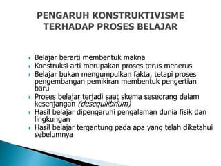  Belajar berarti membentuk makna
 Konstruksi arti merupakan proses terus menerus
 Belajar bukan mengumpulkan fakta, tetapi proses
pengembangan pemikiran membentuk pengertian
baru
 Proses belajar terjadi saat skema seseorang dalam
kesenjangan (desequilibrium)
 Hasil belajar dipengaruhi pengalaman dunia fisik dan
lingkungan
 Hasil belajar tergantung pada apa yang telah diketahui
sebelumnya
 