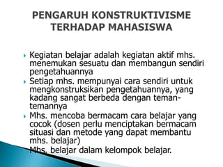  Kegiatan belajar adalah kegiatan aktif mhs.
menemukan sesuatu dan membangun sendiri
pengetahuannya
 Setiap mhs. mempunyai cara sendiri untuk
mengkonstruksikan pengetahuannya, yang
kadang sangat berbeda dengan teman-
temannya
 Mhs. mencoba bermacam cara belajar yang
cocok (dosen perlu menciptakan bermacam
situasi dan metode yang dapat membantu
mhs. belajar)
 Mhs. belajar dalam kelompok belajar.
 