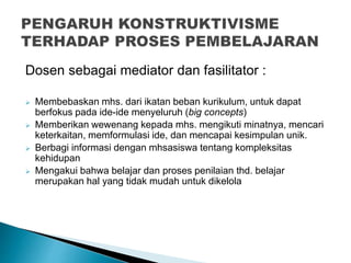 Dosen sebagai mediator dan fasilitator :
 Membebaskan mhs. dari ikatan beban kurikulum, untuk dapat
berfokus pada ide-ide menyeluruh (big concepts)
 Memberikan wewenang kepada mhs. mengikuti minatnya, mencari
keterkaitan, memformulasi ide, dan mencapai kesimpulan unik.
 Berbagi informasi dengan mhsasiswa tentang kompleksitas
kehidupan
 Mengakui bahwa belajar dan proses penilaian thd. belajar
merupakan hal yang tidak mudah untuk dikelola
 