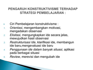  Ciri Pembelajaran konstruktivisme :
1. Orientasi, mengembangkan motivasi,
mengadakan observasi
2. Elisitasi, mengungkapkan ide secara jelas,
mewujudkan hasil observasi
3. Restrukturisasi Ide, klarifikasi ide, membangun
ide baru,mengevaluasi ide baru
4. Penggunaan ide dalam banyak situasi, aplikasi
pada berbagai situasi
5. Review, merevisi dan mengubah ide
 