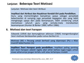10
Lanjutan Beberapa Teori Motivasi
Lanjutan Motivasi dan teori Atribusi
Implikasi dari Atribusi dan Keyakinan Kendali-Diri pada Pendidikan.
Guru yang mementingkan banyaknya upaya sebagai penyebab
keberhasilan di samping juga penyebab kegagalan dan yang lebih
menghargai upaya dari pada kemampuan, lebih cenderung untuk
memotivasi seluruh guru yang semata-mata menekankan
keamampuan (Hunter & Barker 1989; raffini 1986).
6. Motivasi dan teori harapan
Pemotivasian siswa untuk belajar, Muhammad Nur, unesa , 2008 : 23-17
Edwards (1954) dan kemungkinan atkinson (1964) mengembangkan
teori motivasi berdasarkan pada rumus berikut ini:
Motivasi (M) = Peuang untuk berhasil yang dipersepsi (Ps) x Nilai
insentif keberhasilan (Is)
Implikasi Teori Harapan pada pendidikan. Implikasi paling penting
dari teori harapan adalah logika akal sehat bahwa tugas-tugas untuk
siswa seharusnya jangan terlalu sulit atau terlampau mudah
 