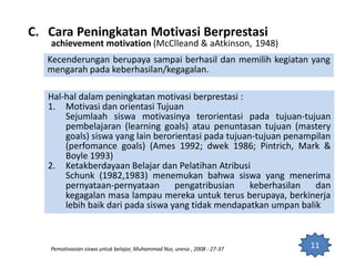 11
Kecenderungan berupaya sampai berhasil dan memilih kegiatan yang
mengarah pada keberhasilan/kegagalan.
Pemotivasian siswa untuk belajar, Muhammad Nur, unesa , 2008 : 27-37
C. Cara Peningkatan Motivasi Berprestasi
achievement motivation (McClleand & aAtkinson, 1948)
Hal-hal dalam peningkatan motivasi berprestasi :
1. Motivasi dan orientasi Tujuan
Sejumlaah siswa motivasinya terorientasi pada tujuan-tujuan
pembelajaran (learning goals) atau penuntasan tujuan (mastery
goals) siswa yang lain berorientasi pada tujuan-tujuan penampilan
(perfomance goals) (Ames 1992; dwek 1986; Pintrich, Mark &
Boyle 1993)
2. Ketakberdayaan Belajar dan Pelatihan Atribusi
Schunk (1982,1983) menemukan bahwa siswa yang menerima
pernyataan-pernyataan pengatribusian keberhasilan dan
kegagalan masa lampau mereka untuk terus berupaya, berkinerja
lebih baik dari pada siswa yang tidak mendapatkan umpan balik
 