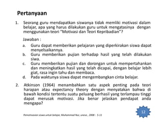 Pertanyaan
1. Seorang guru mendapatkan siswanya tidak memliki motivasi dalam
belajar, apa yang harus dilakukan guru untuk mengatasinya dengan
menggunakan teori “Motivasi dan Teori Kepribadian”?
Jawaban :
a. Guru dapat memberikan pelajaran yang diperkirakan siswa dapat
menyelsaikannya.
b. Guru memberikan pujian terhadap hasil yang telah dilakukan
siwa.
c. Guru memberikan pujian dan dorongan untuk mempertahankan
dan meningkatkan hasil yang telah dicapai, dengan belajar lebih
giat, rasa ingin tahu dan membaca.
d. Pada waktunya siswa dapat mengembangkan cinta belajar.
12
Pemotivasian siswa untuk belajar, Muhammad Nur, unesa , 2008 : 5-11
2. Atkinson (1964) menambahkan satu aspek penting pada teori
harapan atau expectancy theory dengan menyatakan bahwa di
bawah kondisi tertentu suatu peluang berhasil yang terlampau tinggi
dapat merusak motivasi. Jika benar jelaskan pendapat anda
mengapa?
 