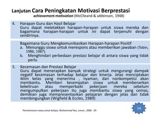 4. Harapan Guru dan Hasil Belajar
Guru dapat meletakkan harapan-harapan untuk siswa mereka dan
bagaimana harapan-harapan untuk ini dapat terpenuhi dengan
sendirinya.
Lanjutan Cara Peningkatan Motivasi Berprestasi
achievement motivation (McClleand & aAtkinson, 1948)
Pemotivasian siswa untuk belajar, Muhammad Nur, unesa , 2008 : 39-
14
Bagaimana Guru Mengkomunikasikan Harapan-harapan Positif
a. Menunggu siswa untuk merespons atau memberikan jawaban (Tobin,
1986, 1987).
b. Menghindari perbedaan prestasi belajar di antara siswa yang tidak
perlu
5. Kecemasan dan Prestasi Belajar
Guru dapat menerapkan banyak strategi untuk mengurangi dampak
negatif kecemasan terhadap belajar dan kinerja. Jelas menciptakan
iklim kelas yang menerima , nyaman, dan nonkompetisi akan
membantu. Memberi kesempatan siswa untuk membenarkan
kekeliruan atau memperbaiki pekerjaan mereka sebelum
mengumpulkan pekerjaan itu juga membantu siswa yang cemas,
demikian juga mempresentasikan pelajaran dengan jelas dan tidak
membingungkan (Wigfield & Eccles, 1989)
 