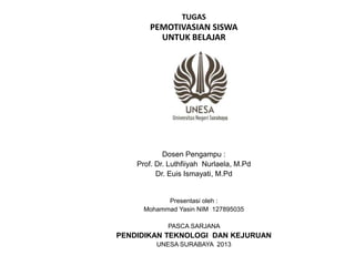 TUGAS
PEMOTIVASIAN SISWA
UNTUK BELAJAR
Dosen Pengampu :
Prof. Dr. Luthfiiyah Nurlaela, M.Pd
Dr. Euis Ismayati, M.Pd
Presentasi oleh :
Mohammad Yasin NIM 127895035
PASCA SARJANA
PENDIDIKAN TEKNOLOGI DAN KEJURUAN
UNESA SURABAYA 2013
 