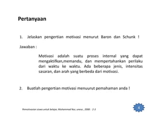 Pertanyaan
1. Jelaskan pengertian motivasi menurut Baron dan Schunk !
Jawaban :
Motivasi adalah suatu proses internal yang dapat
mengaktifkan,memandu, dan mempertahankan perilaku
dari waktu ke waktu. Ada beberapa jenis, intensitas
sasaran, dan arah yang berbeda dari motivasi.
2. Buatlah pengertian motivasi menuurut pemahaman anda !
4Pemotivasian siswa untuk belajar, Muhammad Nur, unesa , 2008 : 2-3
 