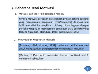 B. Beberapa Teori Motivasi
5
1. Motivasi dan Teori Pembelajaran Perilaku
Konsep motivasi berkaitan erat dengan prinsip bahwa perilaku
yang memperoleh penguatan (reinforcement) di masa lalu
lebih memiliki kemungkinan diulang dibandingkan dengan
perilaku yang tidak memperoleh penguatan atau perilaku yang
terkena hukuman. (Bandura, 1986; Wielkiewics,1995).
2. Motivasi dan Kebutuhan Manusia
(Bandura, 1996; skinner, 1953) berbicara perihal motivasi
untuk mendapatkan penguatan dan menghindari hukuman
(Maslow, 1954) lebih menyukai konsep motivasi untuk
memenuhi kebutuhan
Pemotivasian siswa untuk belajar, Muhammad Nur, unesa , 2008 : 5-7
 