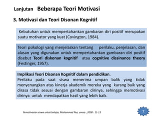 7
Lanjutan Beberapa Teori Motivasi
3. Motivasi dan Teori Disonan Kognitif
Kebutuhan untuk mempertahankan gambaran diri positif merupakan
suatu motivator yang kuat (Covington, 1984).
Teori psikologi yang menjelaskan tentang perilaku, penjelasan, dan
alasan yang digunakan untuk mempertahankan gambaran diri positif
disebut Teori diskonan kognitif atau cognitive dissinance theory
(Festinger, 1957).
Implikasi Teori Disonan Kognitif dalam pendidikan.
Perilaku pada saat siswa menerima umpan balik yang tidak
menyenangkan atas kinerja akademik mereka yang kurang baik yang
dirasa tidak sesuai dengan gambaran dirinya, sehingga memotivasi
dirinya untuk mendapatkan hasil yang lebih baik.
Pemotivasian siswa untuk belajar, Muhammad Nur, unesa , 2008 : 11-13
 
