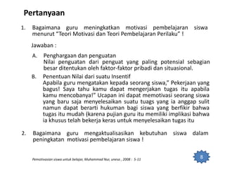 Pertanyaan
1. Bagaimana guru meningkatkan motivasi pembelajaran siswa
menurut “Teori Motivasi dan Teori Pembelajaran Perilaku” !
Jawaban :
A. Penghargaan dan penguatan
Nilai penguatan dari penguat yang paling potensial sebagian
besar ditentukan oleh faktor-faktor pribadi dan situasional.
8Pemotivasian siswa untuk belajar, Muhammad Nur, unesa , 2008 : 5-11
2. Bagaimana guru mengaktualisasikan kebutuhan siswa dalam
peningkatan motivasi pembelajaran siswa !
B. Penentuan Nilai dari suatu Insentif
Apabila guru mengatakan kepada seorang siswa,” Pekerjaan yang
bagus! Saya tahu kamu dapat mengerjakan tugas itu apabila
kamu mencobanya!” Ucapan ini dapat memotivasi seorang siswa
yang baru saja menyelesaikan suatu tuags yang ia anggap sulit
namun dapat berarti hukuman bagi siswa yang berfikir bahwa
tugas itu mudah (karena pujian guru itu memiliki implikasi bahwa
ia khusus telah bekerja keras untuk menyelesaikan tugas itu
 