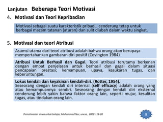 9
Lanjutan Beberapa Teori Motivasi
4. Motivasi dan Teori Kepribadian
Motivasi sebagai suatu karakteristik pribadi, cenderung tetap untuk
berbagai macam tatanan (aturan) dan sulit diubah dalam waktu singkat.
5. Motivasi dan teori Atribusi
Pemotivasian siswa untuk belajar, Muhammad Nur, unesa , 2008 : 14-20
Asumsi utama dari teori atribusi adalah bahwa orang akan berupaya
mempertahankan gambaran diri positif (Covington 1984)
Atribusi Untuk Berhasil dan Gagal. Teori atribusi terutama berkenan
dengan empat penjelasan untuk berhasil dan gagal dalam situasi
pencapaian prestasi; kemampuan, upaya, kesukaran tugas, dan
keberuntungan.
Lokus kendali dan keyakinan kendali-diri. (Rotter, 1954).
Seseorang dengan kendali diri internal (self efficacy) adalah orang yang
atau kemampuannya sendiri. Seseorang dengan kendali diri eksternal
cenderung lebih yakin bahwa faktor orang lain, seperti mujur, kesulitan
tugas, atau tindakan orang lain.
 
