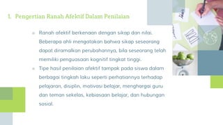 1. Pengertian Ranah Afektif Dalam Penilaian
■ Ranah afektif berkenaan dengan sikap dan nilai.
Beberapa ahli mengatakan bahwa sikap seseorang
dapat diramalkan perubahannya, bila seseorang telah
memiliki penguasaan kognitif tingkat tinggi.
■ Tipe hasil penilaian afektif tampak pada siswa dalam
berbagai tingkah laku seperti perhatiannya terhadap
pelajaran, disiplin, motivasi belajar, menghargai guru
dan teman sekelas, kebiasaan belajar, dan hubungan
sosial.
 