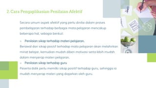 2. Cara Pengaplikasian Penilaian Afektif
Secara umum aspek afektif yang perlu dinilai dalam proses
pembelajaran terhadap berbagai mata pelajaran mencakup
beberapa hal, sebagai berikut:
■ Penilaian sikap terhadap materi pelajaran.
Berawal dari sikap positif terhadap mata pelajaran akan melahirkan
minat belajar, kemudian mudah diberi motivasi serta lebih mudah
dalam menyerap materi pelajaran.
■ Penilaian sikap terhadap guru
Peserta didik perlu memilki sikap positif terhadap guru, sehingga ia
mudah menyerap materi yang diajarkan oleh guru.
 