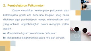 Dalam melatihkan kemampuan psikomotor atau
keterampilan gerak ada beberapa langkah yang harus
dilakukan agar pembelajaran mampu membuahkan hasil
yang optimal. langkah-langkah dalam mengajar praktik
adalah :
a) Menentukan tujuan dalam bentuk perbuatan
b) Menganalisis keterampilan secara rinci dan berutan.
2. Pembelajaran Psikomotor
 