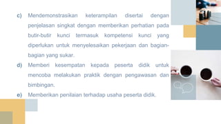c) Mendemonstrasikan keterampilan disertai dengan
penjelasan singkat dengan memberikan perhatian pada
butir-butir kunci termasuk kompetensi kunci yang
diperlukan untuk menyelesaikan pekerjaan dan bagian-
bagian yang sukar.
d) Memberi kesempatan kepada peserta didik untuk
mencoba melakukan praktik dengan pengawasan dan
bimbingan.
e) Memberikan penilaian terhadap usaha peserta didik.
 