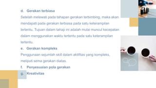 d. Gerakan terbiasa
Setelah melewati pada tahapan gerakan terbimbing, maka akan
mendapati pada gerakan terbiasa pada satu keterampilan
tertentu. Tujuan dalam tahap ini adalah mulai muncul kecepatan
dalam menggunakan waktu tertentu pada satu keterampilan
tertentu.
e. Gerakan kompleks
Penggunaan sejumlah skill dalam aktifitas yang kompleks,
meliputi sema gerakan diatas.
f. Penyesuaian pola gerakan
g. Kreativitas
 