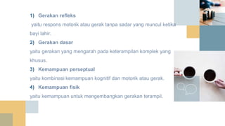 1) Gerakan refleks
yaitu respons motorik atau gerak tanpa sadar yang muncul ketika
bayi lahir.
2) Gerakan dasar
yaitu gerakan yang mengarah pada keterampilan komplek yang
khusus.
3) Kemampuan perseptual
yaitu kombinasi kemampuan kognitif dan motorik atau gerak.
4) Kemampuan fisik
yaitu kemampuan untuk mengembangkan gerakan terampil.
 