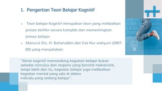 1. Pengertian Teori Belajar Kognitif
■ Teori belajar Kognitif merupakan teori yang melibatkan
proses berfikir secara komplek dan mementingkan
proses belajar.
■ Menurut Drs. H. Baharuddin dan Esa Nur wahyuni (2007:
89) yang menyatakan:
”Aliran kognitif memandang kegiatan belajar bukan
sekedar stimulus dan respons yang bersifat mekanistik,
tetapi lebih dari itu, kegiatan belajar juga melibatkan
kegiatan mental yang ada di dalam
individu yang sedang belajar”.
 