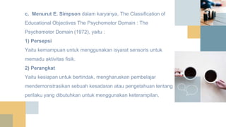 c. Menurut E. Simpson dalam karyanya, The Classification of
Educational Objectives The Psychomotor Domain : The
Psychomotor Domain (1972), yaitu :
1) Persepsi
Yaitu kemampuan untuk menggunakan isyarat sensoris untuk
memadu aktivitas fisik.
2) Perangkat
Yaitu kesiapan untuk bertindak, mengharuskan pembelajar
mendemonstrasikan sebuah kesadaran atau pengetahuan tentang
perilaku yang dibutuhkan untuk menggunakan keterampilan.
 