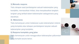 3) Memadu respons
Yaitu tahapan awal pembelajaran sebuah keterampilan yang
kompleks, memasukkan imitasi, bisa menyelesaikan langkah-
langkah yang terlibat dalam keterampilan sebagaimana yang
diarahkan.
4) Mekanisme
Yaitu kemampuan untuk melakukan suatu keterampilan motoris
yang kompleks atau tahapan pembelajaran lanjutan sebuah
keterampilan yang kompleks.
5) Respons kompleks yang jelas
Yaitu kemampuan untuk menggunakan keterampilan psikomotor
yang komplet secara benar.
 