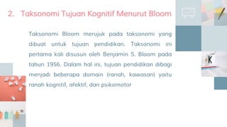 Taksonomi Bloom merujuk pada taksonomi yang
dibuat untuk tujuan pendidikan. Taksonomi ini
pertama kali disusun oleh Benjamin S. Bloom pada
tahun 1956. Dalam hal ini, tujuan pendidikan dibagi
menjadi beberapa domain (ranah, kawasan) yaitu
ranah kognitif, afektif, dan psikomotor
2. Taksonomi Tujuan Kognitif Menurut Bloom
 