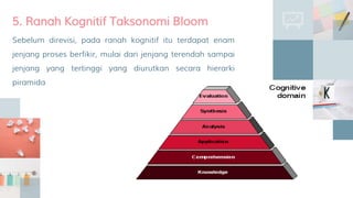 Sebelum direvisi, pada ranah kognitif itu terdapat enam
jenjang proses berfikir, mulai dari jenjang terendah sampai
jenjang yang tertinggi yang diurutkan secara hierarki
piramida
5. Ranah Kognitif Taksonomi Bloom
 