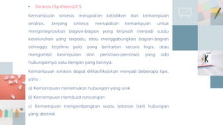 • Sintesis (Synthesis)/C5
Kemampuan sintesis merupakan kebalikan dari kemampuan
analisis. Jenjang sintesis merupakan kemampuan untuk
mengintegrasikan bagian-bagian yang terpisah menjadi suatu
keseluruhan yang terpadu, atau menggabungkan bagian-bagian
sehingga terjelma pola yang berkaitan secara logis, atau
mengambil kesimpulan dari peristiwa-peristiwa yang ada
hubungannya satu dengan yang lainnya.
Kemampuan sintesis dapat diklasifikasikan menjadi beberapa tipe,
yaitu :
a) Kemampuan menemukan hubungan yang unik
b) Kemampuan membuat rancangan
c) Kemampuan mengembangkan suatu tatanan (set) hubungan
yang abstrak
 