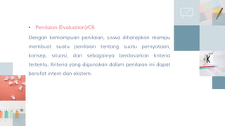 • Penilaian (Evaluation)/C6
Dengan kemampuan penilaian, siswa diharapkan mampu
membuat suatu penilaian tentang suatu pernyataan,
konsep, situasi, dan sebagainya berdasarkan kriteria
tertentu. Kriteria yang digunakan dalam penilaian ini dapat
bersifat intern dan ekstern.
 