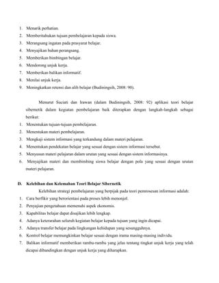 1. Menarik perhatian.
2. Memberitahukan tujuan pembelajaran kepada siswa.
3. Merangsang ingatan pada prasyarat belajar.
4. Menyajikan bahan perangsang.
5. Memberikan bimbingan belajar.
6. Mendorong unjuk kerja.
7. Memberikan balikan informatif.
8. Menilai unjuk kerja.
9. Meningkatkan retensi dan alih belajar (Budiningsih, 2008: 90).

Menurut Suciati dan Irawan (dalam Budiningsih, 2008: 92) aplikasi teori belajar
sibernetik dalam kegiatan pembelajaran baik diterapkan dengan langkah-langkah sebagai
berikut:
1. Menentukan tujuan-tujuan pembelajaran.
2. Menentukan materi pembelajaran.
3. Mengkaji sistem informasi yang terkandung dalam materi pelajaran.
4. Menentukan pendekatan belajar yang sesuai dengan sistem informasi tersebut.
5. Menyusun materi pelajaran dalam urutan yang sesuai dengan sistem informasinya.
6.

Menyajikan materi dan membimbing siswa belajar dengan pola yang sesuai dengan urutan
materi pelajaran.

D.

Kelebihan dan Kelemahan Teori Belajar Sibernetik
Kelebihan strategi pembelajaran yang berpijak pada teori pemrosesan informasi adalah:

1. Cara berfikir yang berorientasi pada proses lebih menonjol.
2. Penyajian pengetahuan memenuhi aspek ekonomis.
3. Kapabilitas belajar dapat disajikan lebih lengkap.
4. Adanya keterarahan seluruh kegiatan belajar kepada tujuan yang ingin dicapai.
5. Adanya transfer belajar pada lingkungan kehidupan yang sesungguhnya.
6. Kontrol belajar memungkinkan belajar sesuai dengan irama masing-masing individu.
7. Balikan informatif memberikan rambu-rambu yang jelas tentang tingkat unjuk kerja yang telah
dicapai dibandingkan dengan unjuk kerja yang diharapkan.

 